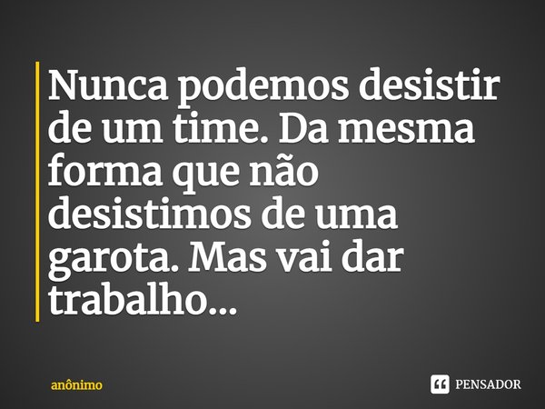⁠Nunca podemos desistir de um time. Da mesma forma que não desistimos de uma garota. Mas vai dar trabalho...... Frase de Anônimo.