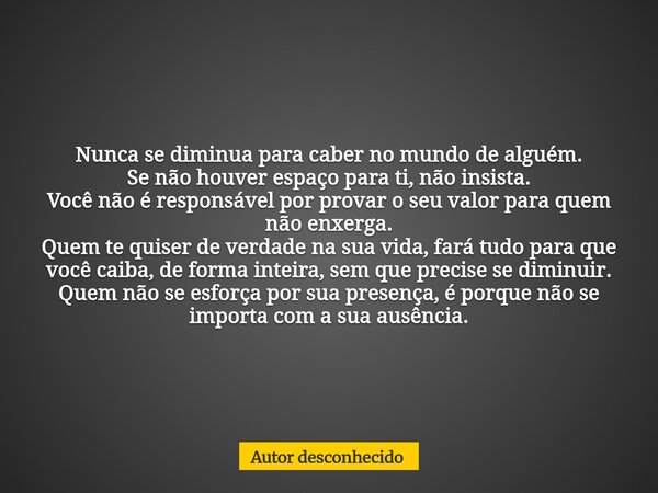 Nunca se diminua para caber no mundo de alguém. Se não houver espaço para ti, não insista. Você não é responsável por provar o seu valor para quem não enxerga. ... Frase de Autor desconhecido.