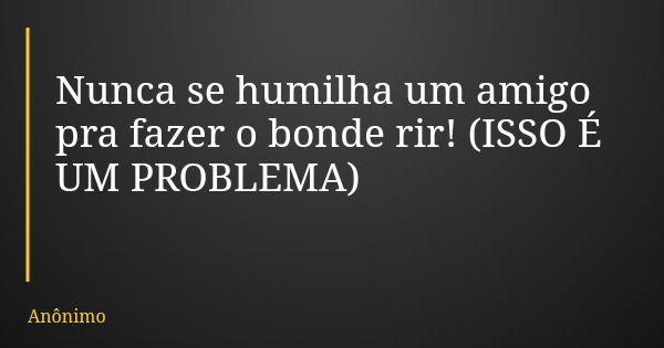 Nunca se humilha um amigo pra fazer o bonde rir! (ISSO É UM PROBLEMA)... Frase de Anônimo.