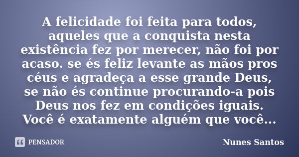 A felicidade foi feita para todos, aqueles que a conquista nesta existência fez por merecer, não foi por acaso. se és feliz levante as mãos pros céus e agradeça... Frase de Nunes Santos.