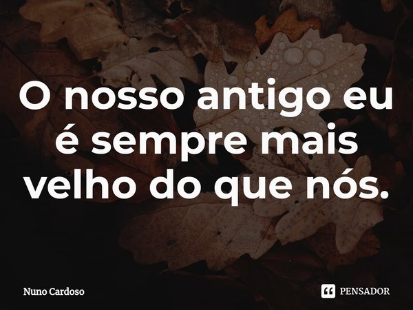 ⁠O nosso antigo eu é sempre mais velho do que nós.... Frase de Nuno Cardoso.