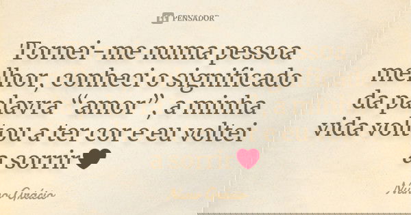 Tornei-me numa pessoa melhor, conheci o significado da palavra “amor”, a minha vida voltou a ter cor e eu voltei a sorrir❤... Frase de Nuno Grácio.