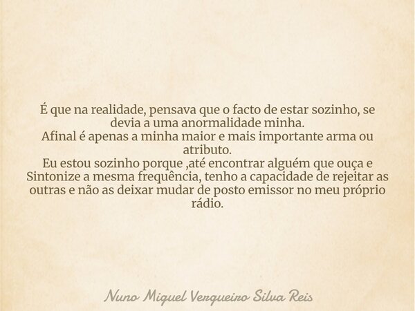 É que na realidade, pensava que o facto de estar sozinho, se devia a uma anormalidade minha. Afinal é apenas a minha maior e mais importante arma ou atributo. E... Frase de Nuno Miguel Vergueiro Silva Reis.