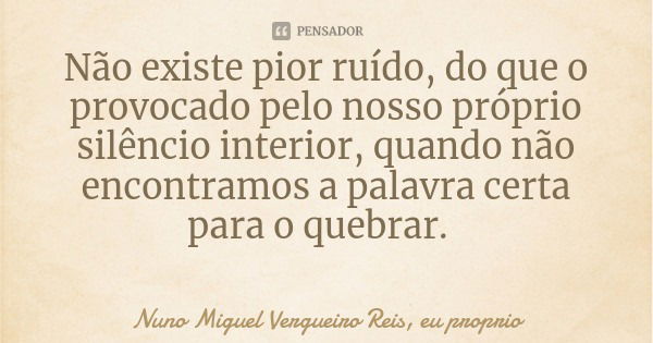 Não existe pior ruído, do que o provocado pelo nosso próprio silêncio interior, quando não encontramos a palavra certa para o quebrar.... Frase de Nuno Miguel Vergueiro Reis, eu proprio.
