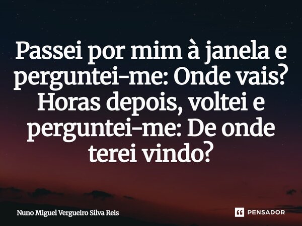 Passei por mim à janela e perguntei-me: Onde vais? Horas depois, voltei e perguntei-me: De onde terei vindo?... Frase de Nuno Miguel Vergueiro Silva Reis.