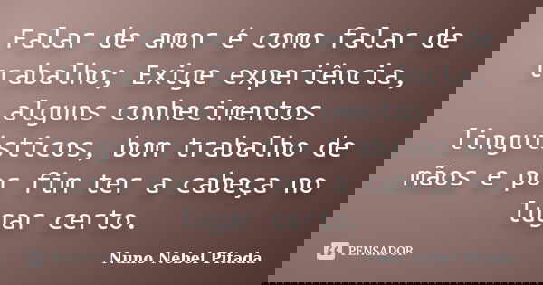 Falar de amor é como falar de trabalho; Exige experiência, alguns conhecimentos linguísticos, bom trabalho de mãos e por fim ter a cabeça no lugar certo.... Frase de Nuno Nebel Pitada.