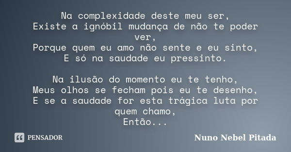 Na complexidade deste meu ser, Existe a ignóbil mudança de não te poder ver, Porque quem eu amo não sente e eu sinto, E só na saudade eu pressinto. Na ilusão do... Frase de Nuno Nebel Pitada.