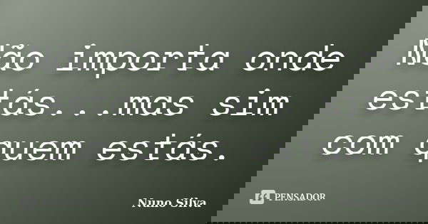 Não importa onde estás...mas sim com quem estás.... Frase de Nuno Silva.