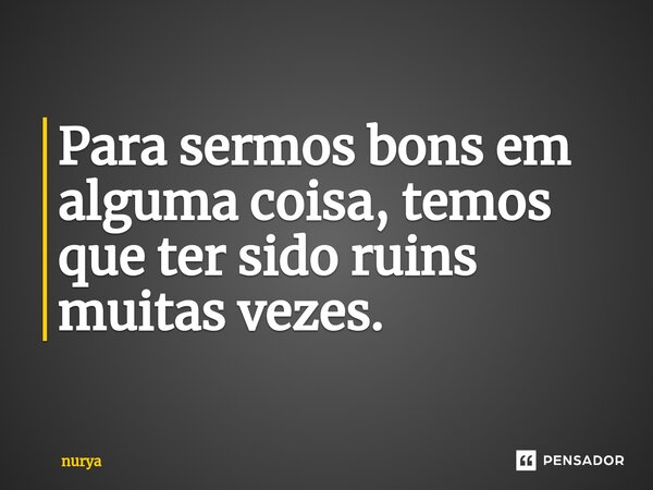 Para sermos bons em alguma coisa, temos que ter sido ruins muitas vezes.... Frase de nurya.