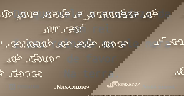 Do que vale a grandeza de um rei E seu reinado se ele mora de favor Na terra.... Frase de Nusa Nunes.