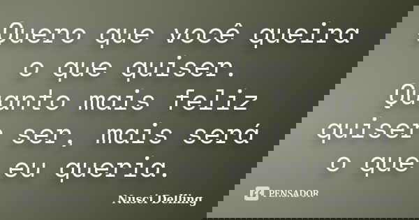 Quero que você queira o que quiser. Quanto mais feliz quiser ser, mais será o que eu queria.... Frase de Nusci Delling.