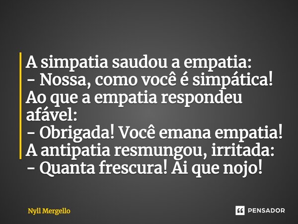 ⁠A simpatia saudou a empatia: - Nossa, como você é simpática! Ao que a empatia respondeu afável: - Obrigada! Você emana empatia! A antipatia resmungou, irritada... Frase de Nyll Mergello.