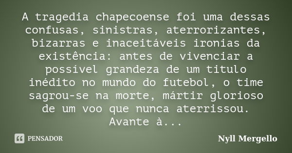 A tragedia chapecoense foi uma dessas confusas, sinistras, aterrorizantes, bizarras e inaceitáveis ironias da existência: antes de vivenciar a possível grandeza... Frase de Nyll Mergello.