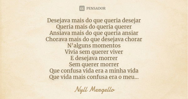 Desejava mais do que queria desejar Queria mais do queria querer Ansiava mais do que queria ansiar Chorava mais do que desejava chorar N'alguns momentos Vivia s... Frase de Nyll Mergello.