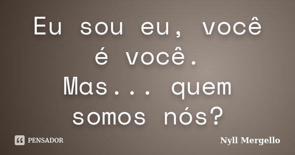 Eu sou eu, você é você. Mas... quem somos nós?... Frase de Nyll Mergello.