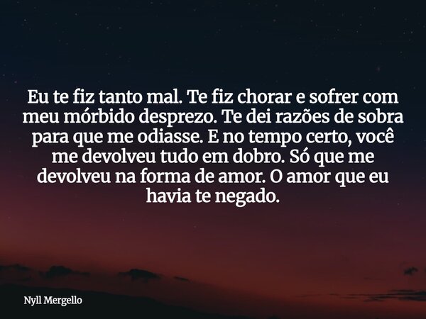 Eu te fiz tanto mal. Te fiz chorar e sofrer com meu mórbido desprezo. Te dei razões de sobra para que me odiasse. E no tempo certo, você me devolveu tudo em dob... Frase de Nyll Mergello.