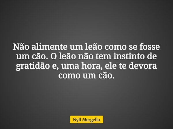 Não alimente um leão como se fosse um cão. O leão não tem instinto de gratidão e, uma hora, ele te devora como um cão.... Frase de Nyll Mergello.