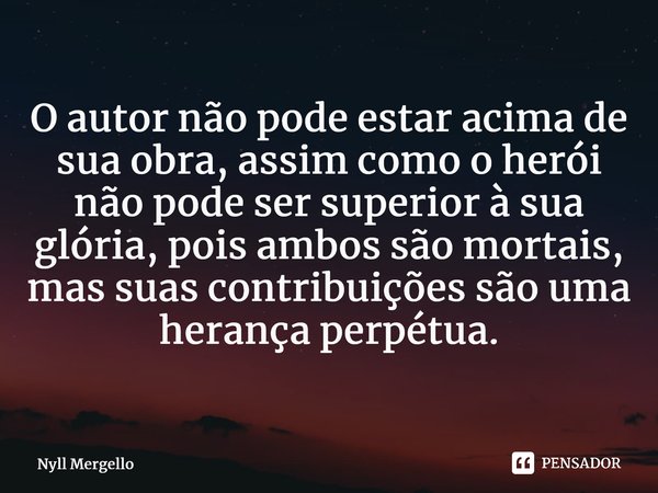 ⁠O autor não pode estar acima de sua obra, assim como o herói não pode ser superior à sua glória, pois ambos são mortais, mas suas contribuições são uma herança... Frase de Nyll Mergello.