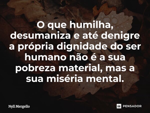 ⁠O que humilha, desumaniza e até denigre a própria dignidade do ser humano não é a sua pobreza material, mas a sua miséria mental.... Frase de Nyll Mergello.