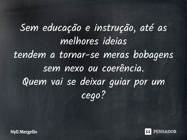 ⁠Sem educação e instrução, até as melhores ideias tendem a tornar-se meras bobagens sem nexo ou coerência. Quem vai se deixar guiar por um cego?... Frase de Nyll Mergello.