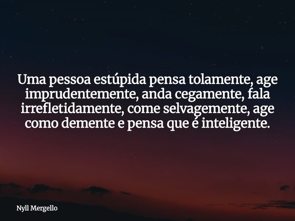 Uma pessoa estúpida pensa tolamente, age imprudentemente, anda cegamente, fala irrefletidamente, come selvagemente, age como demente e pensa que é inteligente.... Frase de Nyll Mergello.