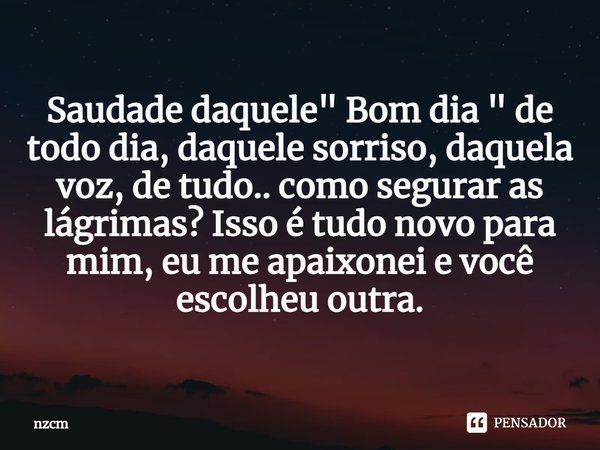 ⁠Saudade daquele " Bom dia " de todo dia, daquele sorriso, daquela voz, de tudo.. como segurar as lágrimas? Isso é tudo novo para mim, eu me apaixonei... Frase de nzcm.