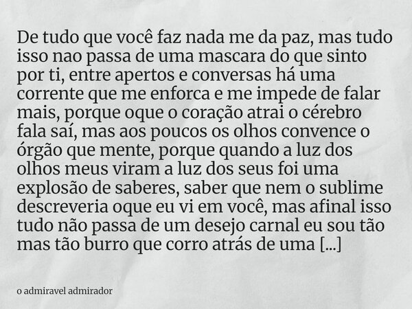 De tudo que você faz nada me da paz, mas tudo isso nao passa de uma mascara do que sinto por ti, entre apertos e conversas há uma corrente que me enforca e me i... Frase de o admiravel admirador.