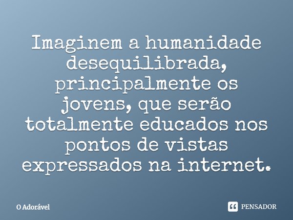 Imaginem a humanidade desequilibrada, principalmente os jovens, que serão totalmente educados nos pontos de vistas expressados na internet.... Frase de O Adorável.