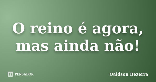 O reino é agora, mas ainda não!... Frase de Oaidson Bezerra.