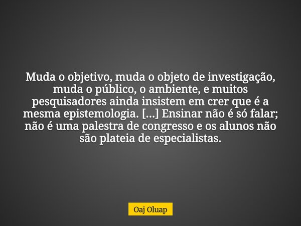 Muda o objetivo, muda o objeto de investigação, muda o público, o ambiente, e muitos pesquisadores ainda insistem em crer que é a mesma epistemologia. [...] Ens... Frase de Oaj Oluap.