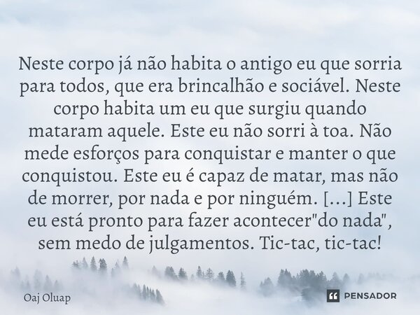 Neste corpo já não habita o antigo eu que sorria para todos, que era brincalhão e sociável. Neste corpo habita um eu que surgiu quando mataram aquele. Este eu n... Frase de Oaj Oluap.