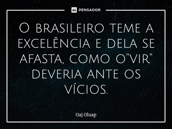 O brasileiro teme a excelência e dela se afasta, como o "vir" deveria ante os vícios.... Frase de Oaj Oluap.