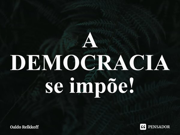 ⁠A DEMOCRACIA se impõe!... Frase de Oaldo Relkkoff.