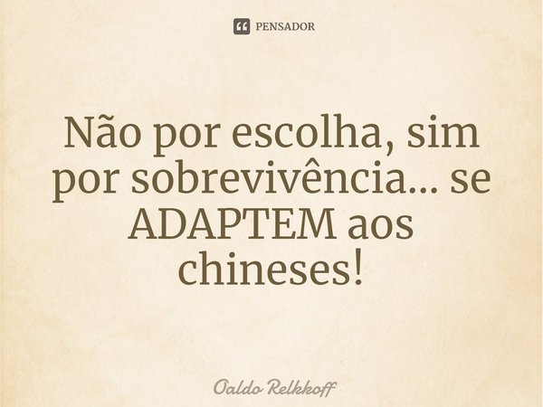 ⁠⁠Não por escolha, sim por sobrevivência... se ADAPTEM aos chineses!... Frase de Oaldo Relkkoff.