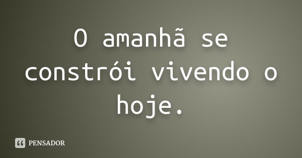 O amanhã se constrói vivendo o hoje.