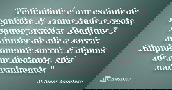 "Felicidade é um estado de espirito. E, como todo o resto, requer prática. Dedique 5 minutos do dia a sorrir. Simplesmente sorrir. E depois de um instante,... Frase de O Amor Acontece.
