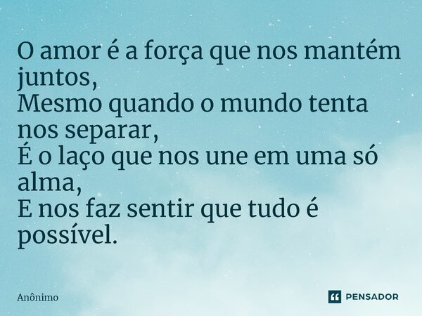 ⁠O amor é a força que nos mantém juntos, Mesmo quando o mundo tenta nos separar, É o laço que nos une em uma só alma, E nos faz sentir que tudo é possível.... Frase de Anônimo.