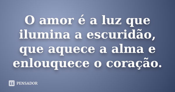 O amor é a luz que ilumina a escuridão, que aquece a alma e enlouquece o coração.