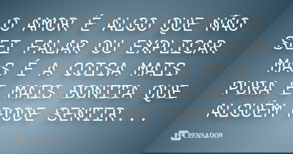O AMOR É ALGO QUE NÃO SEI FALAR OU EXPLICAR MAS É A COISA MAIS PURA E MAIS BONITA QUE ALGUÉM PODE SENTIR...