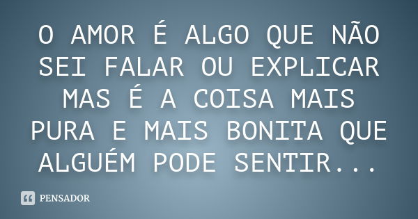 O AMOR É ALGO QUE NÃO SEI FALAR OU EXPLICAR MAS É A COISA MAIS PURA E MAIS BONITA QUE ALGUÉM PODE SENTIR...