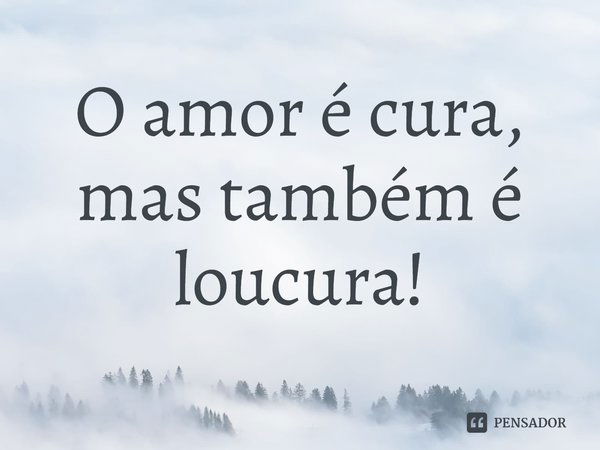 O amor é cura, mas também é loucura!