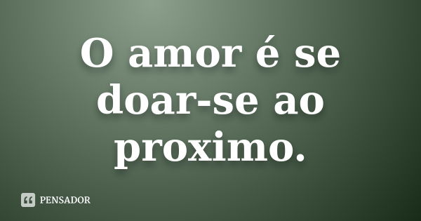 O amor é se doar-se ao próximo.