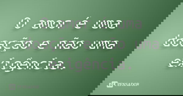 O amor é uma doação e não uma exigência.