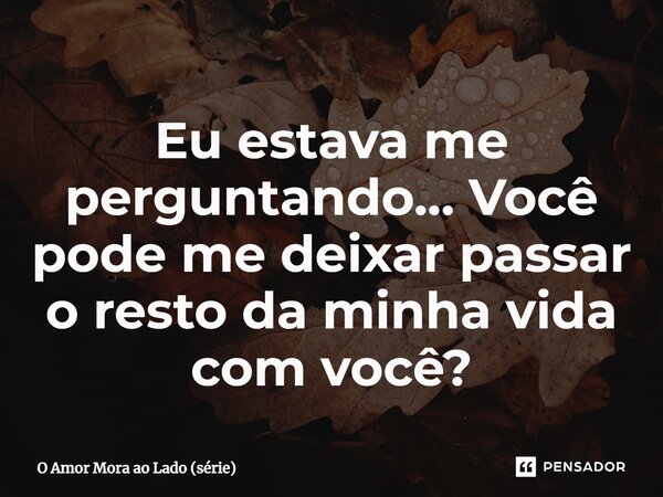 ⁠Eu estava me perguntando… Você pode me deixar passar o resto da minha vida com você?... Frase de O Amor Mora ao Lado (série).