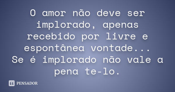 O amor não deve ser implorado, apenas recebido por livre e espontânea vontade... Se é implorado não vale a pena te-lo.