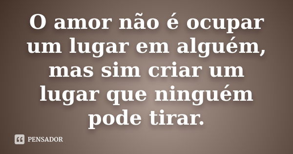 O amor não é ocupar um lugar em alguém, mas sim criar um lugar que ninguém pode tirar.