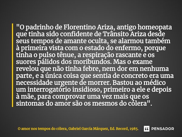 ⁠"O padrinho de Florentino Ariza, antigo homeopata que tinha sido confidente de Trânsito Ariza desde seus tempos de amante oculta, se alarmou também à prim... Frase de O amor nos tempos do cólera, Gabriel García Márquez, Ed. Record, 1985..