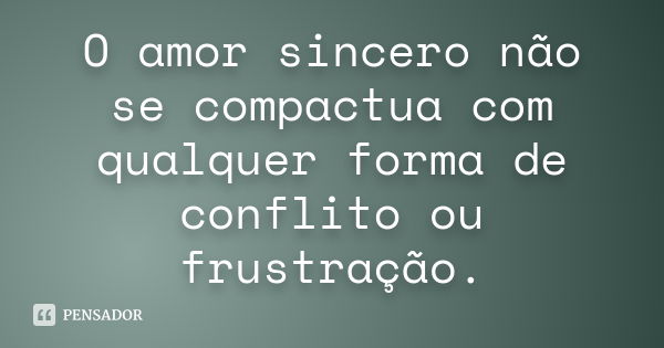 O amor sincero não se compactua com qualquer forma de conflito ou frustração.