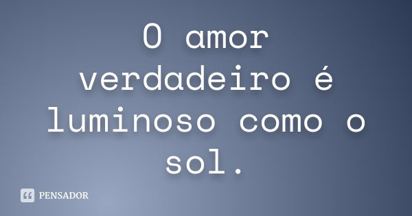 O amor verdadeiro é luminoso como o sol.