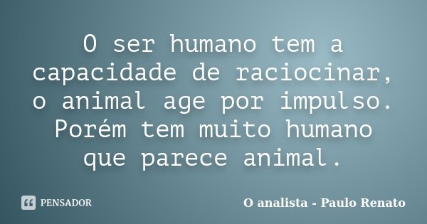 O ser humano tem a capacidade de raciocinar, o animal age por impulso. Porém tem muito humano que parece animal.... Frase de O analista - Paulo Renato.